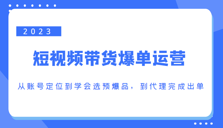 023短视频带货爆单运营，从账号定位到学会选预爆品，到代理完成出单（价值1250元）"