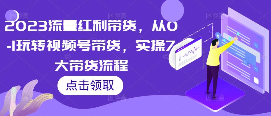 023流量红利带货，从0-1玩转视频号带货，实操7大带货流程"