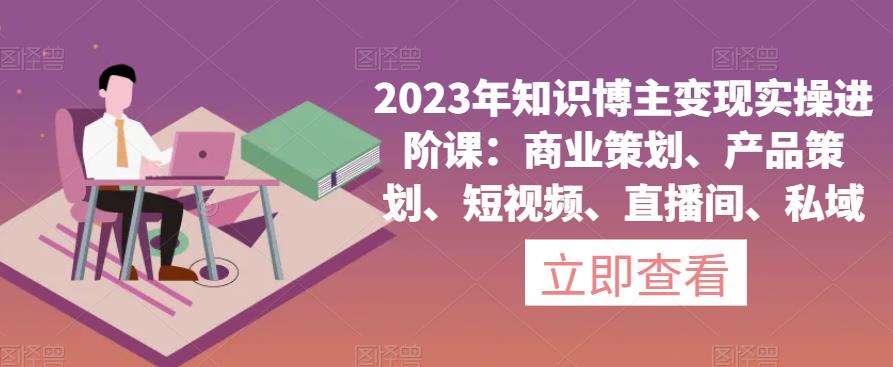 023年知识博主变现实操进阶课：商业策划、产品策划、短视频、直播间、私域"