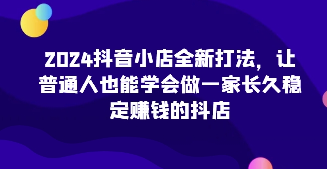 024抖音小店全新打法，让普通人也能学会做一家长久稳定赚钱的抖店"