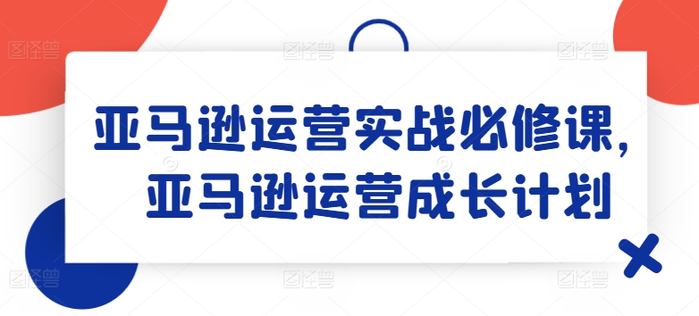 亚马逊运营实战必修课，亚马逊运营成长计划