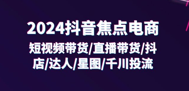 024抖音焦点电商：短视频带货/直播带货/抖店/达人/星图/千川投流/32节课"