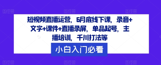 短视频直播运营，6月底线下课，录音+文字+课件+直播录屏，单品起号，主播培训，千川打法等