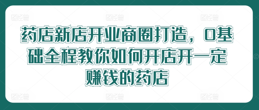 药店新店开业商圈打造，0基础全程教你如何开店开一定赚钱的药店