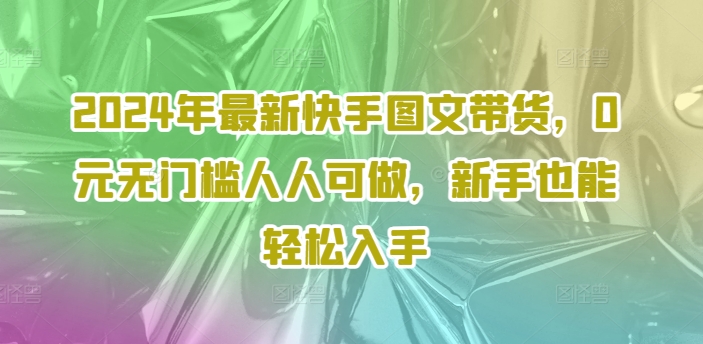 024年最新快手图文带货，0元无门槛人人可做，新手也能轻松入手"