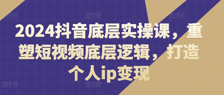 024抖音底层实操课，​重塑短视频底层逻辑，打造个人ip变现"