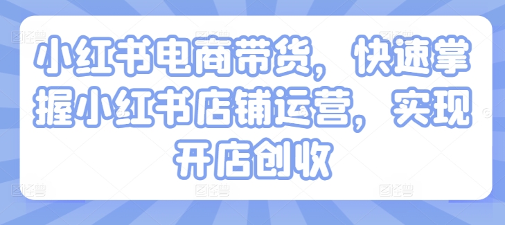 小红书电商带货，快速掌握小红书店铺运营，实现开店创收