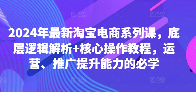 024年最新淘宝电商系列课，底层逻辑解析+核心操作教程，运营、推广提升能力的必学"