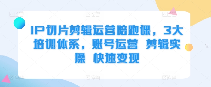 IP切片剪辑运营陪跑课，3大培训体系，账号运营 剪辑实操 快速变现