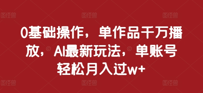 基础操作，单作品千万播放，AI最新玩法，单账号轻松月入过w+【揭秘】"